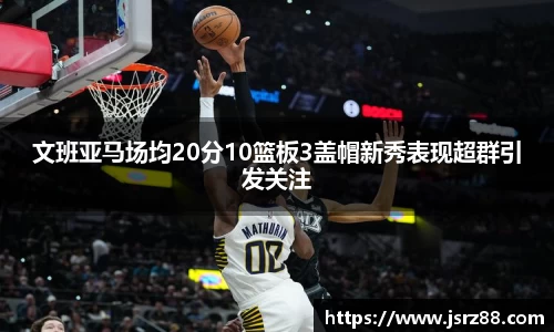 文班亚马场均20分10篮板3盖帽新秀表现超群引发关注